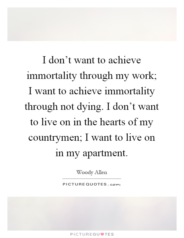 I don't want to achieve immortality through my work; I want to achieve immortality through not dying. I don't want to live on in the hearts of my countrymen; I want to live on in my apartment Picture Quote #1