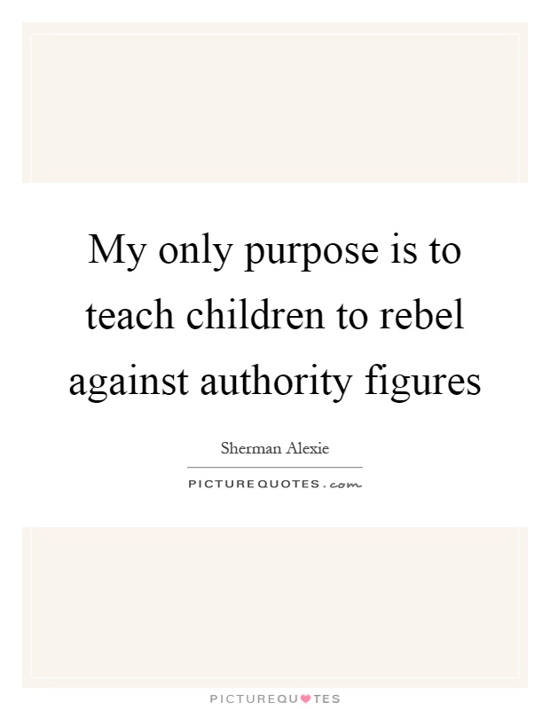 My only purpose is to teach children to rebel against authority figures Picture Quote #1