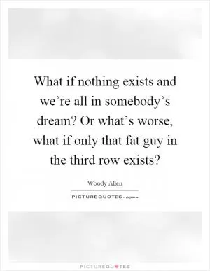 What if nothing exists and we’re all in somebody’s dream? Or what’s worse, what if only that fat guy in the third row exists? Picture Quote #1