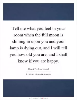 Tell me what you feel in your room when the full moon is shining in upon you and your lamp is dying out, and I will tell you how old you are, and I shall know if you are happy Picture Quote #1