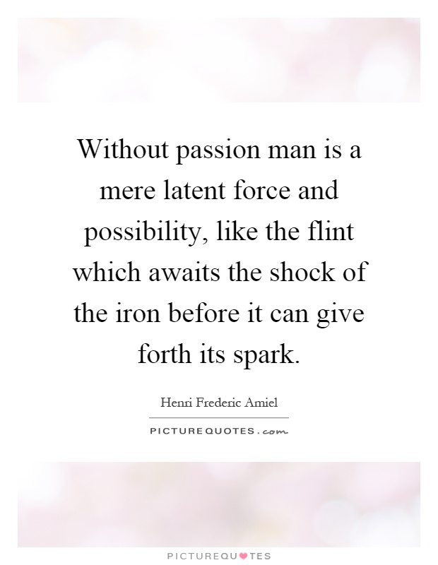 Without passion man is a mere latent force and possibility, like the flint which awaits the shock of the iron before it can give forth its spark Picture Quote #1