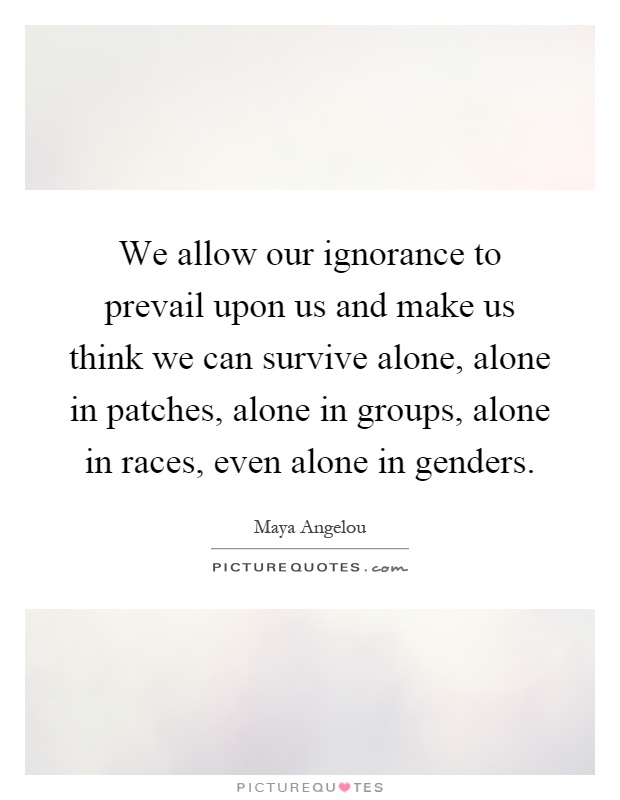We allow our ignorance to prevail upon us and make us think we can survive alone, alone in patches, alone in groups, alone in races, even alone in genders Picture Quote #1