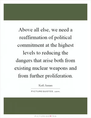 Above all else, we need a reaffirmation of political commitment at the highest levels to reducing the dangers that arise both from existing nuclear weapons and from further proliferation Picture Quote #1