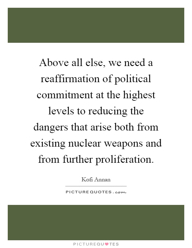 Above all else, we need a reaffirmation of political commitment at the highest levels to reducing the dangers that arise both from existing nuclear weapons and from further proliferation Picture Quote #1
