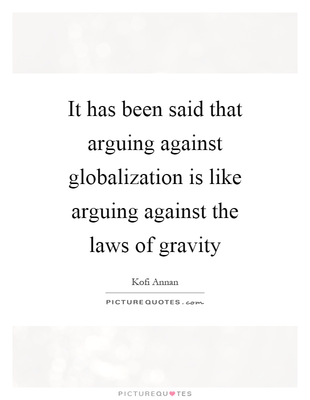 It has been said that arguing against globalization is like arguing against the laws of gravity Picture Quote #1