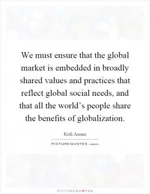 We must ensure that the global market is embedded in broadly shared values and practices that reflect global social needs, and that all the world’s people share the benefits of globalization Picture Quote #1