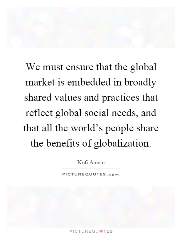 We must ensure that the global market is embedded in broadly shared values and practices that reflect global social needs, and that all the world's people share the benefits of globalization Picture Quote #1