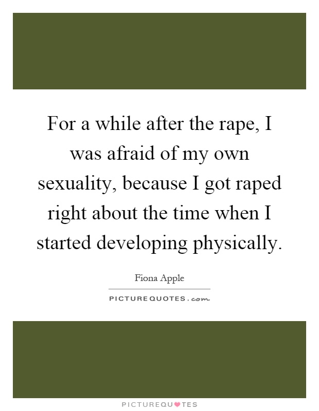 For a while after the rape, I was afraid of my own sexuality, because I got raped right about the time when I started developing physically Picture Quote #1