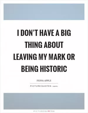 I don’t have a big thing about leaving my mark or being historic Picture Quote #1