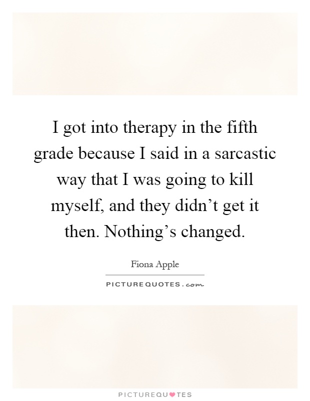 I got into therapy in the fifth grade because I said in a sarcastic way that I was going to kill myself, and they didn't get it then. Nothing's changed Picture Quote #1