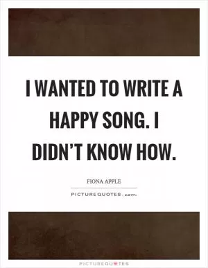 I wanted to write a happy song. I didn’t know how Picture Quote #1