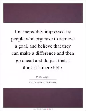 I’m incredibly impressed by people who organize to achieve a goal, and believe that they can make a difference and then go ahead and do just that. I think it’s incredible Picture Quote #1