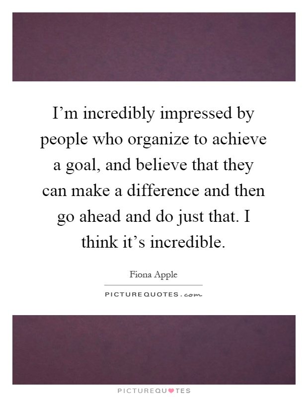 I'm incredibly impressed by people who organize to achieve a goal, and believe that they can make a difference and then go ahead and do just that. I think it's incredible Picture Quote #1