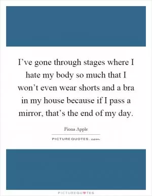 I’ve gone through stages where I hate my body so much that I won’t even wear shorts and a bra in my house because if I pass a mirror, that’s the end of my day Picture Quote #1