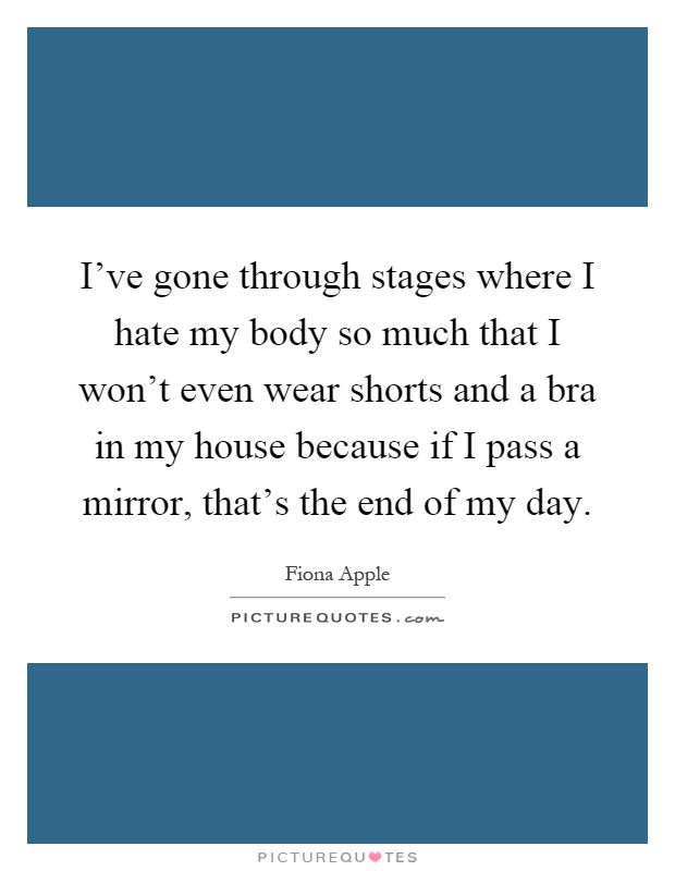 I've gone through stages where I hate my body so much that I won't even wear shorts and a bra in my house because if I pass a mirror, that's the end of my day Picture Quote #1