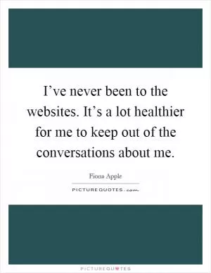 I’ve never been to the websites. It’s a lot healthier for me to keep out of the conversations about me Picture Quote #1