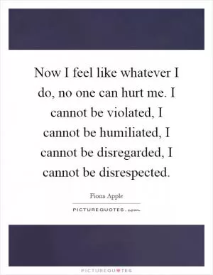 Now I feel like whatever I do, no one can hurt me. I cannot be violated, I cannot be humiliated, I cannot be disregarded, I cannot be disrespected Picture Quote #1