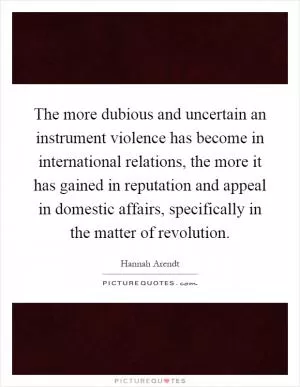 The more dubious and uncertain an instrument violence has become in international relations, the more it has gained in reputation and appeal in domestic affairs, specifically in the matter of revolution Picture Quote #1