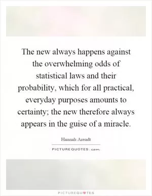 The new always happens against the overwhelming odds of statistical laws and their probability, which for all practical, everyday purposes amounts to certainty; the new therefore always appears in the guise of a miracle Picture Quote #1
