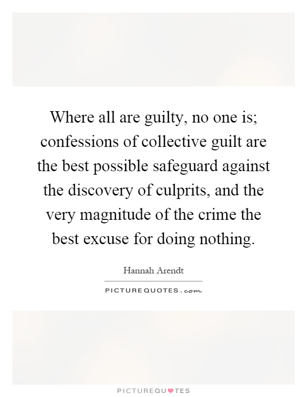 Where all are guilty, no one is; confessions of collective guilt are the best possible safeguard against the discovery of culprits, and the very magnitude of the crime the best excuse for doing nothing Picture Quote #1