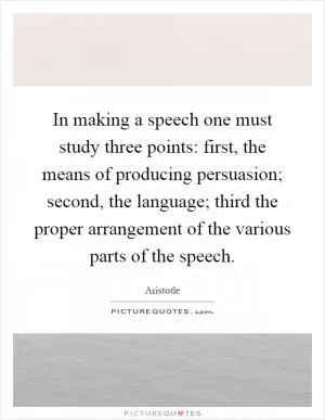 In making a speech one must study three points: first, the means of producing persuasion; second, the language; third the proper arrangement of the various parts of the speech Picture Quote #1
