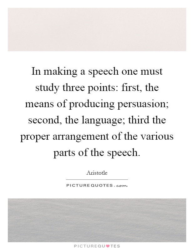 In making a speech one must study three points: first, the means of producing persuasion; second, the language; third the proper arrangement of the various parts of the speech Picture Quote #1