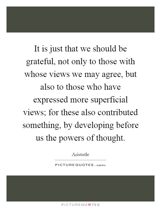 It is just that we should be grateful, not only to those with whose views we may agree, but also to those who have expressed more superficial views; for these also contributed something, by developing before us the powers of thought Picture Quote #1