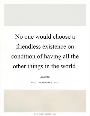 No one would choose a friendless existence on condition of having all the other things in the world Picture Quote #1