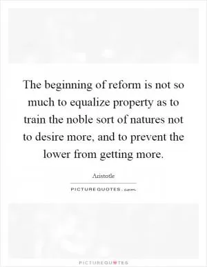 The beginning of reform is not so much to equalize property as to train the noble sort of natures not to desire more, and to prevent the lower from getting more Picture Quote #1