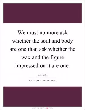 We must no more ask whether the soul and body are one than ask whether the wax and the figure impressed on it are one Picture Quote #1