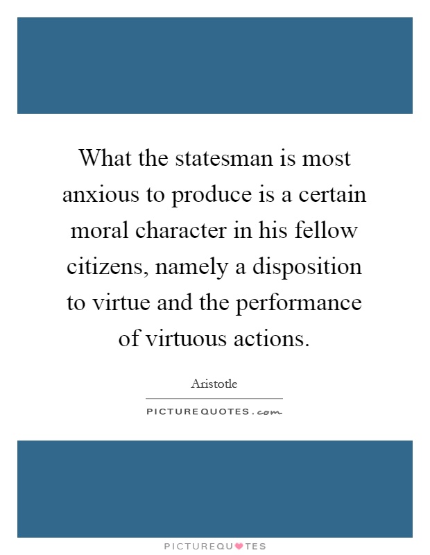 What the statesman is most anxious to produce is a certain moral character in his fellow citizens, namely a disposition to virtue and the performance of virtuous actions Picture Quote #1