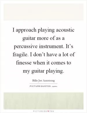 I approach playing acoustic guitar more of as a percussive instrument. It’s fragile. I don’t have a lot of finesse when it comes to my guitar playing Picture Quote #1