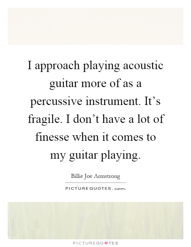 I approach playing acoustic guitar more of as a percussive instrument. It's fragile. I don't have a lot of finesse when it comes to my guitar playing Picture Quote #1