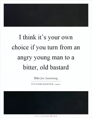 I think it’s your own choice if you turn from an angry young man to a bitter, old bastard Picture Quote #1