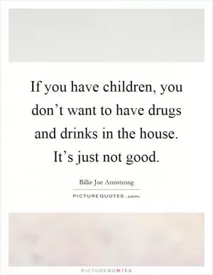 If you have children, you don’t want to have drugs and drinks in the house. It’s just not good Picture Quote #1