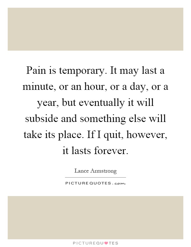 Pain is temporary. It may last a minute, or an hour, or a day, or a year, but eventually it will subside and something else will take its place. If I quit, however, it lasts forever Picture Quote #1