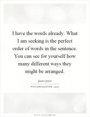 I have the words already. What I am seeking is the perfect order of words in the sentence. You can see for yourself how many different ways they might be arranged Picture Quote #1