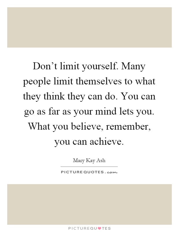 Don't limit yourself. Many people limit themselves to what they think they can do. You can go as far as your mind lets you. What you believe, remember, you can achieve Picture Quote #1