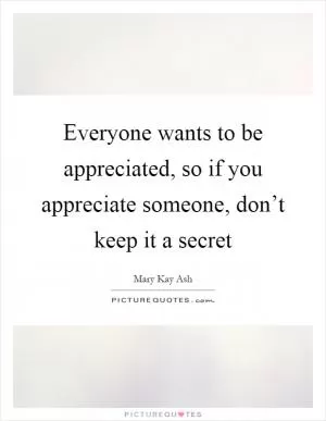 Everyone wants to be appreciated, so if you appreciate someone, don’t keep it a secret Picture Quote #1