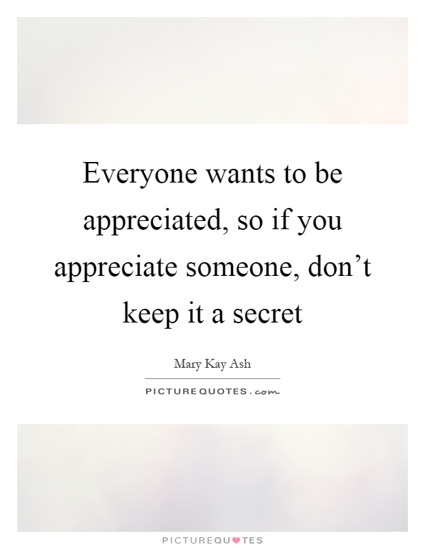 Everyone wants to be appreciated, so if you appreciate someone, don't keep it a secret Picture Quote #1