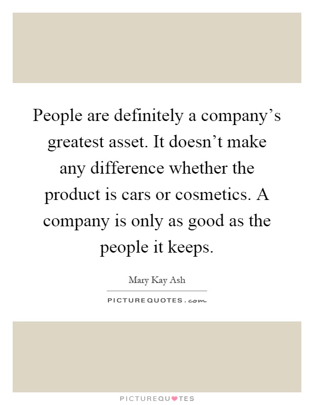 People are definitely a company's greatest asset. It doesn't make any difference whether the product is cars or cosmetics. A company is only as good as the people it keeps Picture Quote #1