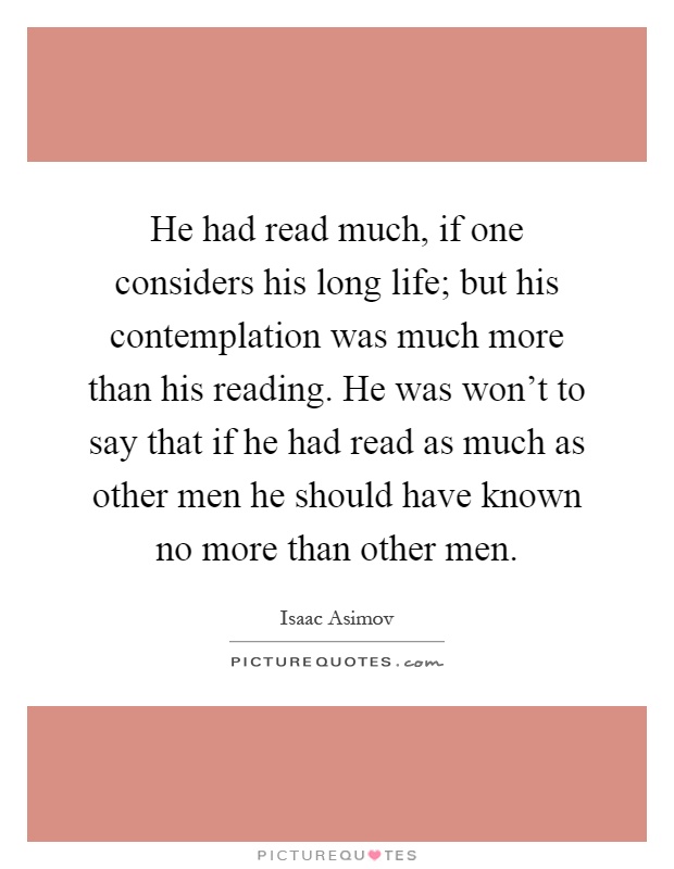He had read much, if one considers his long life; but his contemplation was much more than his reading. He was won't to say that if he had read as much as other men he should have known no more than other men Picture Quote #1