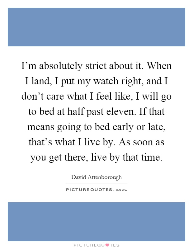 I'm absolutely strict about it. When I land, I put my watch right, and I don't care what I feel like, I will go to bed at half past eleven. If that means going to bed early or late, that's what I live by. As soon as you get there, live by that time Picture Quote #1