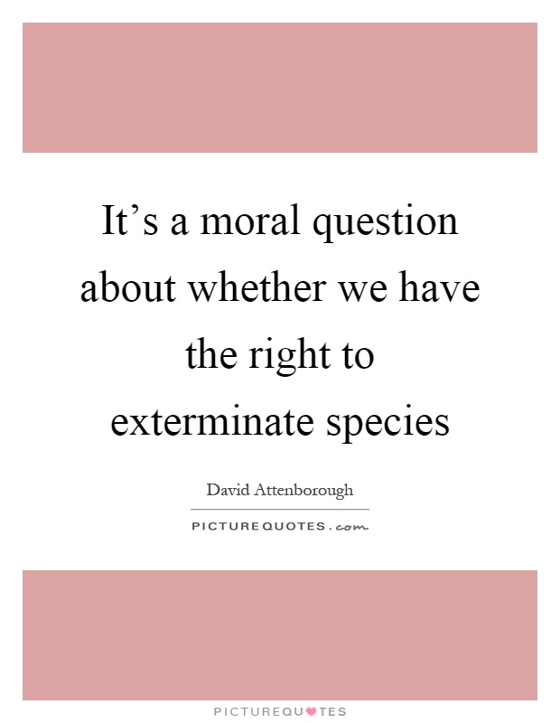 It's a moral question about whether we have the right to exterminate species Picture Quote #1