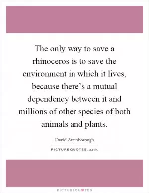 The only way to save a rhinoceros is to save the environment in which it lives, because there’s a mutual dependency between it and millions of other species of both animals and plants Picture Quote #1