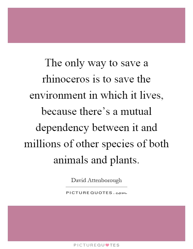 The only way to save a rhinoceros is to save the environment in which it lives, because there's a mutual dependency between it and millions of other species of both animals and plants Picture Quote #1