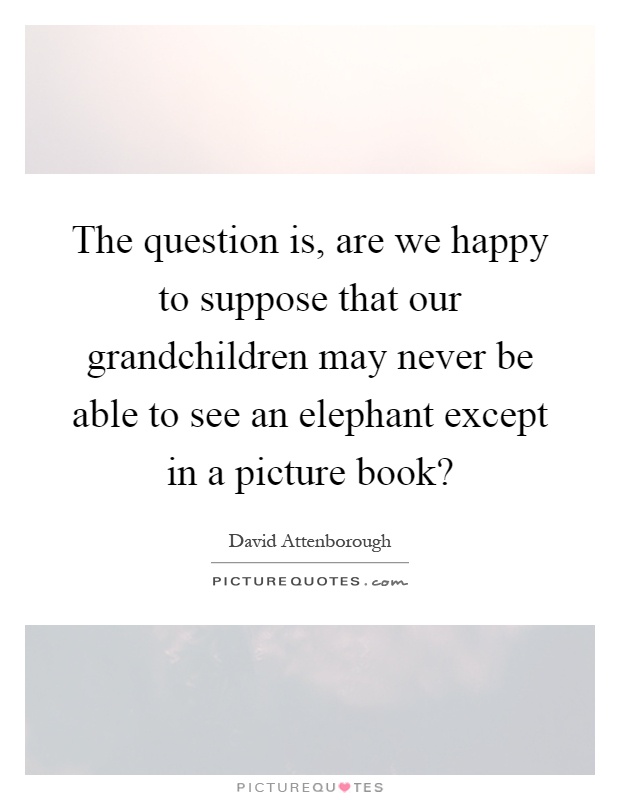 The question is, are we happy to suppose that our grandchildren may never be able to see an elephant except in a picture book? Picture Quote #1