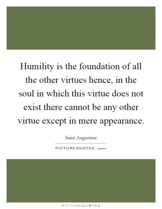 Humility is the foundation of all the other virtues hence, in the soul in which this virtue does not exist there cannot be any other virtue except in mere appearance Picture Quote #1