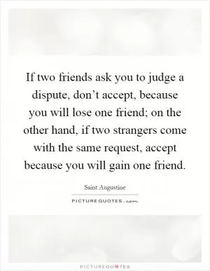 If two friends ask you to judge a dispute, don’t accept, because you will lose one friend; on the other hand, if two strangers come with the same request, accept because you will gain one friend Picture Quote #1