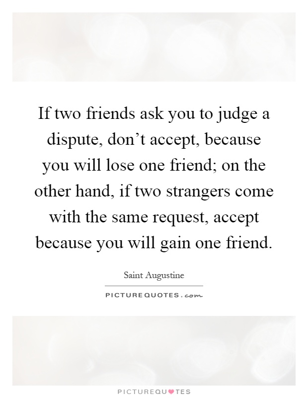 If two friends ask you to judge a dispute, don't accept, because you will lose one friend; on the other hand, if two strangers come with the same request, accept because you will gain one friend Picture Quote #1